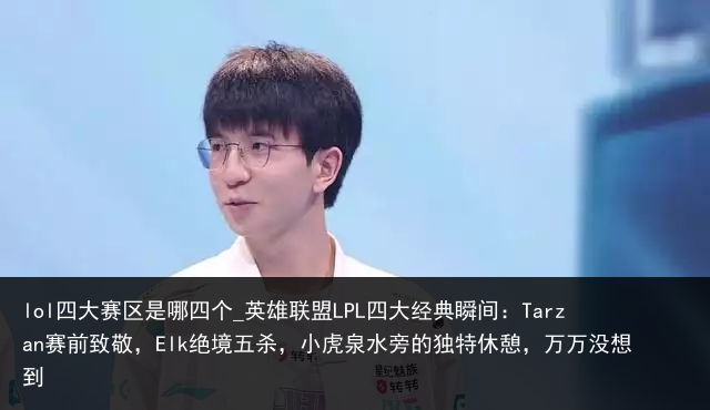 lol四大赛区是哪四个_英雄联盟LPL四大经典瞬间：Tarzan赛前致敬，Elk绝境五杀，小虎泉水旁的独特休憩，万万没想到