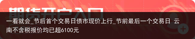 一看就会_节后首个交易日债市现价上行_节前最后一个交易日 云南不含税报价均已超6100元