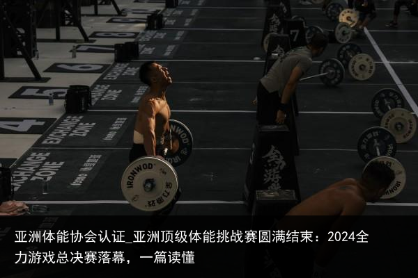 亚洲体能协会认证_亚洲顶级体能挑战赛圆满结束：2024全力游戏总决赛落幕，一篇读懂