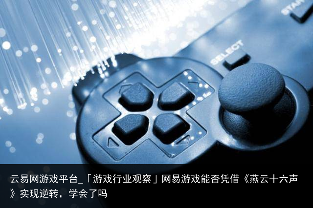 云易网游戏平台_「游戏行业观察」网易游戏能否凭借《燕云十六声》实现逆转，学会了吗