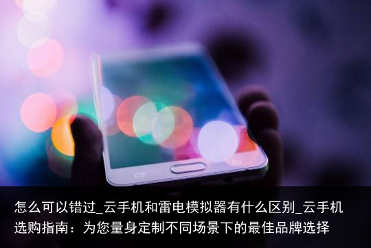 怎么可以错过_云手机和雷电模拟器有什么区别_云手机选购指南：为您量身定制不同场景下的最佳品牌选择