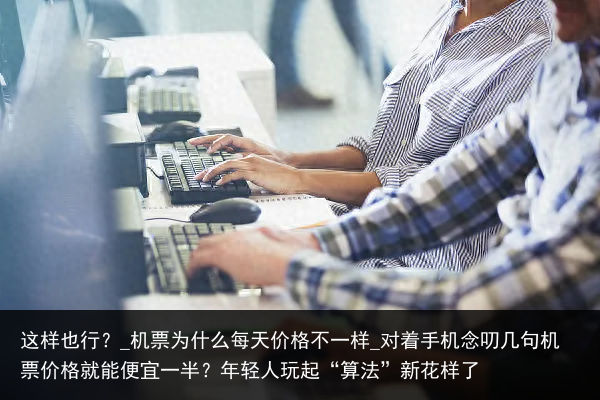 这样也行？_机票为什么每天价格不一样_对着手机念叨几句机票价格就能便宜一半？年轻人玩起“算法”新花样了