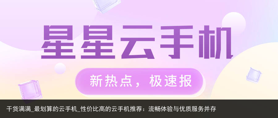 干货满满_最划算的云手机_性价比高的云手机推荐：流畅体验与优质服务并存
