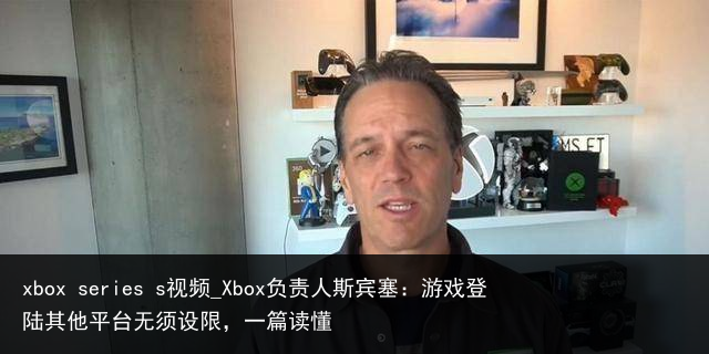 xbox series s视频_Xbox负责人斯宾塞：游戏登陆其他平台无须设限，一篇读懂