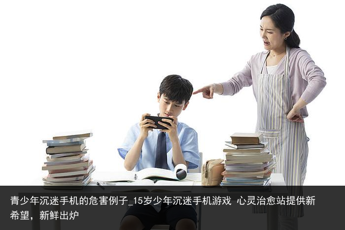 青少年沉迷手机的危害例子_15岁少年沉迷手机游戏 心灵治愈站提供新希望，新鲜出炉